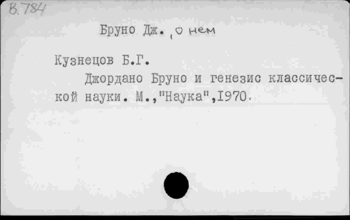 ﻿'6Г7&/
Бруно Дж. (О нем
Кузнецов Б.Г.
Джордано Бруно и генезис классической науки. М.,’’Наука", 1970.